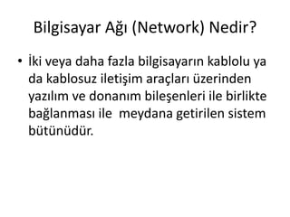 Bilgisayar Ağı (Network) Nedir?
• İki veya daha fazla bilgisayarın kablolu ya
da kablosuz iletişim araçları üzerinden
yazılım ve donanım bileşenleri ile birlikte
bağlanması ile meydana getirilen sistem
bütünüdür.
 