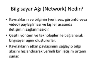 Bilgisayar Ağı (Network) Nedir?
• Kaynakların ve bilginin (veri, ses, görüntü veya
video) paylaşılması ve kişiler arasında
iletişimin sağlanmasıdır.
• Çeşitli yöntem ve teknolojiler ile bağlanarak
bilgisayar ağını oluştururlar.
• Kaynakların etkin paylaşımını sağlayıp bilgi
akışını hızlandırarak verimli bir iletişim ortamı
sunar.
 