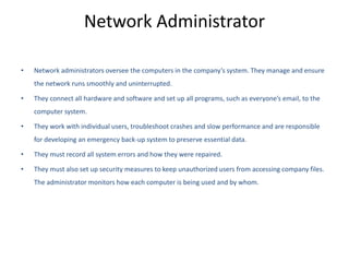 Network Administrator
• Network administrators oversee the computers in the company’s system. They manage and ensure
the network runs smoothly and uninterrupted.
• They connect all hardware and software and set up all programs, such as everyone’s email, to the
computer system.
• They work with individual users, troubleshoot crashes and slow performance and are responsible
for developing an emergency back-up system to preserve essential data.
• They must record all system errors and how they were repaired.
• They must also set up security measures to keep unauthorized users from accessing company files.
The administrator monitors how each computer is being used and by whom.
 