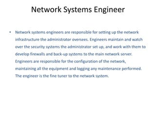 Network Systems Engineer
• Network systems engineers are responsible for setting up the network
infrastructure the administrator oversees. Engineers maintain and watch
over the security systems the administrator set up, and work with them to
develop firewalls and back-up systems to the main network server.
Engineers are responsible for the configuration of the network,
maintaining all the equipment and logging any maintenance performed.
The engineer is the fine tuner to the network system.
 
