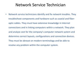 Network Service Technician
• Network service technicians identify and fix network troubles. They
troubleshoot components and hardware such as coaxial and fiber-
optic cables. They must have extensive knowledge in Internet
connections and in linking computers within a network. They plan
and analyze cost for the company’s computer network system and
determine correct layouts, configurations and connection devices.
They must be abreast on modern terminology and be able to
resolve any problem within the computer system.
 
