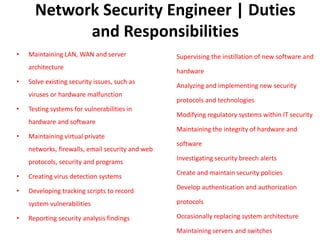 Network Security Engineer | Duties
and Responsibilities
• Maintaining LAN, WAN and server
architecture
• Solve existing security issues, such as
viruses or hardware malfunction
• Testing systems for vulnerabilities in
hardware and software
• Maintaining virtual private
networks, firewalls, email security and web
protocols, security and programs
• Creating virus detection systems
• Developing tracking scripts to record
system vulnerabilities
• Reporting security analysis findings
Supervising the instillation of new software and
hardware
Analyzing and implementing new security
protocols and technologies
Modifying regulatory systems within IT security
Maintaining the integrity of hardware and
software
Investigating security breech alerts
Create and maintain security policies
Develop authentication and authorization
protocols
Occasionally replacing system architecture
Maintaining servers and switches
 