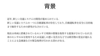 背景
近年, 新しい交通システムの開発が進められている.
新しい交通システムの一つに自動運転車が存在しており, 自動運転車を安全に目的地
まで操作するための研究がなされている.
 
現在は車両に搭載されているセンサで周囲の情報を取得する提案がされているが,自
車のセンサのみを使用するため見通しの悪い交差点などでは障害物の発見が遅れる
ことによる急減速などの緊急処理が行われる恐れがある.
 