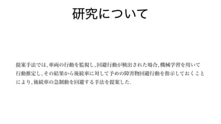 研究について
提案手法では, 車両の行動を監視し, 回避行動が検出された場合, 機械学習を用いて
行動推定し, その結果から後続車に対して予めの障害物回避行動を指示しておくこと
により, 後続車の急制動を回避する手法を提案した.
 