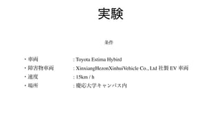 実験
条件
・車両 : Toyota Estima Hybird
・障害物車両    : XinxiangHezonXinhuiVehicle Co., Ltd 社製 EV 車両
・速度 : 15km / h
・場所 : 慶応大学キャンパス内
 