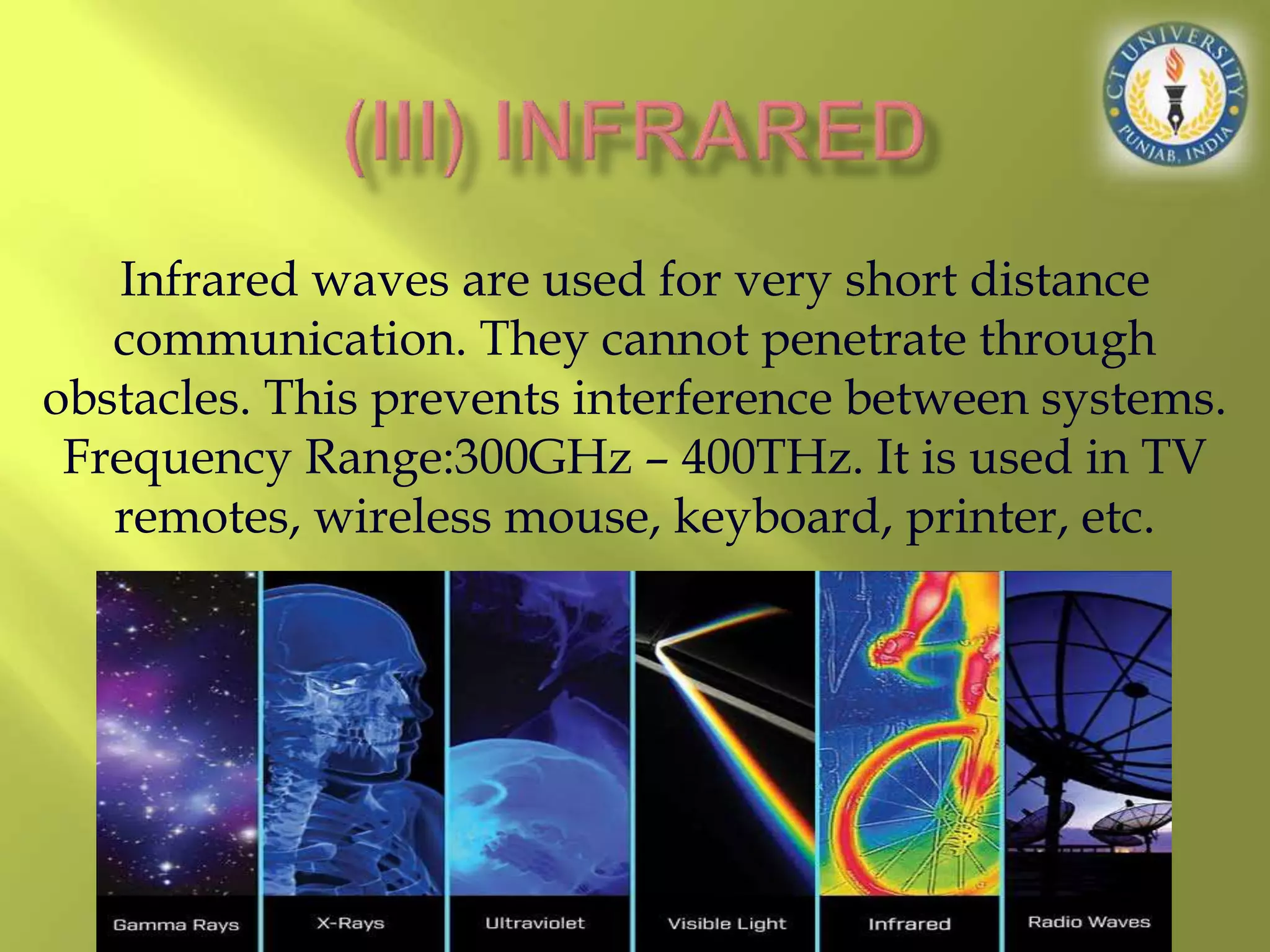 Infrared waves are used for very short distance
communication. They cannot penetrate through
obstacles. This prevents interference between systems.
Frequency Range:300GHz – 400THz. It is used in TV
remotes, wireless mouse, keyboard, printer, etc.
 