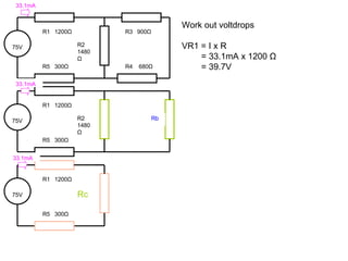 Work out voltdrops VR1 = I x R = 33.1mA x 1200  Ω = 39.7V 75V R1  1200 Ω Rc R5  300 Ω 75V R1  1200 Ω R2 1480 Ω R5  300 Ω R3  900 Ω R4  680 Ω 75V R1  1200 Ω R2 1480 Ω R5  300 Ω Rb 33.1mA 33.1mA 33.1mA 