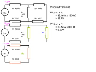 Work out voltdrops VR1 = I x R = 33.1mA x 1200  Ω = 39.7V VR5 = I x R = 33.1mA x 300  Ω = 9.93V 75V R1  1200 Ω Rc R5  300 Ω 75V R1  1200 Ω R2 1480 Ω R5  300 Ω R3  900 Ω R4  680 Ω 75V R1  1200 Ω R2 1480 Ω R5  300 Ω Rb 33.1mA 33.1mA 33.1mA 