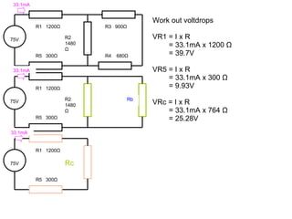 Work out voltdrops VR1 = I x R = 33.1mA x 1200  Ω = 39.7V VR5 = I x R = 33.1mA x 300  Ω = 9.93V VRc = I x R = 33.1mA x 764  Ω = 25.28V 75V R1  1200 Ω Rc R5  300 Ω 75V R1  1200 Ω R2 1480 Ω R5  300 Ω R3  900 Ω R4  680 Ω 75V R1  1200 Ω R2 1480 Ω R5  300 Ω Rb 33.1mA 33.1mA 33.1mA 