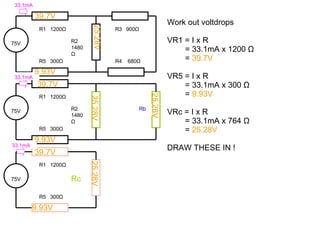 Work out voltdrops VR1 = I x R = 33.1mA x 1200  Ω =  39.7V VR5 = I x R = 33.1mA x 300  Ω =  9.93V VRc = I x R = 33.1mA x 764  Ω =  25.28V DRAW THESE IN ! 75V R1  1200 Ω Rc R5  300 Ω 25.28V 9.93V 39.7V 39.7V 9.93V 39.7V 9.93V 25.28V 25.28V 25.28V 75V R1  1200 Ω R2 1480 Ω R5  300 Ω R3  900 Ω R4  680 Ω 75V R1  1200 Ω R2 1480 Ω R5  300 Ω Rb 33.1mA 33.1mA 33.1mA 