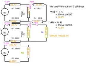 We can Work out last 2 voltdrops VR3 = I x R = 16mA x 900 Ω =  14.4V VR4 = I x R = 16mA x 680 Ω =  10.8V DRAW THESE IN 75V R1  1200 Ω Rc R5  300 Ω 25.28V 9.93V 39.7V 39.7V 9.93V 39.7V 9.93V 25.28V 25.28V 25.28V 14.4V 10.8V 75V R1  1200 Ω R2 1480 Ω R5  300 Ω R3  900 Ω R4  680 Ω 75V R1  1200 Ω R2 1480 Ω R5  300 Ω Rb 33.1mA 33.1mA 33.1mA 16mA 16mA 17.4mA 17.4mA 