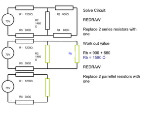Solve Circuit: REDRAW Replace 2 series resistors with one Work out value Rb = 900 + 680 Rb = 1580  Ω REDRAW Replace 2 parrellel resistors with one 75V R1  1200 Ω R2 1480 Ω R5  300 Ω R3  900 Ω R4  680 Ω 75V R1  1200 Ω R5  300 Ω 75V R1  1200 Ω R2 1480 Ω R5  300 Ω Rb 