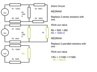 Solve Circuit: REDRAW Replace 2 series resistors with one Work out value Rb = 900 + 680 Rb = 1580  Ω REDRAW Replace 2 parrellel resistors with one Work out value 1/Rc = 1/1480 +1/1580 Rc = 764  Ω 75V R1  1200 Ω R2 1480 Ω R5  300 Ω R3  900 Ω R4  680 Ω 75V R1  1200 Ω Rc R5  300 Ω 75V R1  1200 Ω R2 1480 Ω R5  300 Ω Rb 