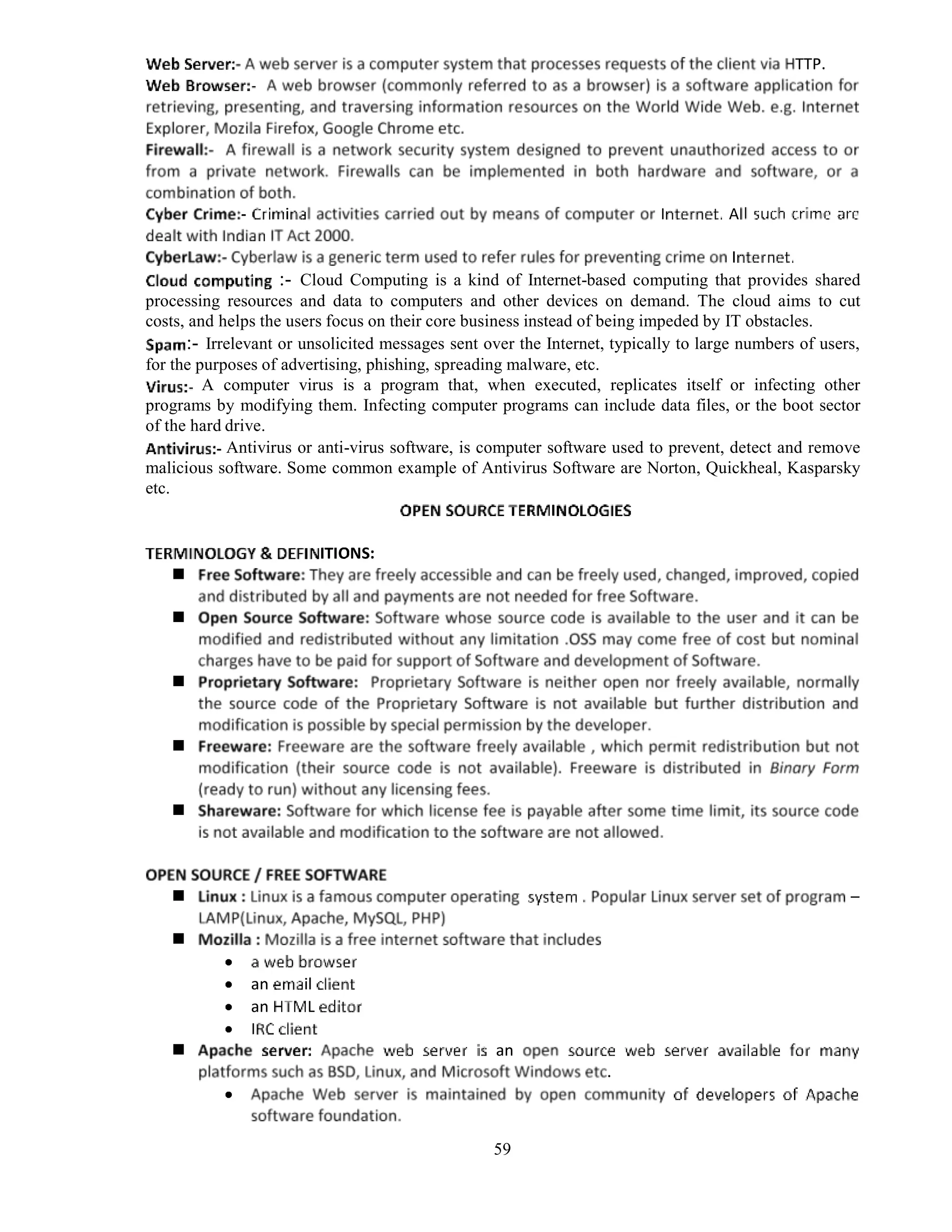 59
:- Cloud Computing is a kind of Internet-based computing that provides shared
processing resources and data to computers and other devices on demand. The cloud aims to cut
costs, and helps the users focus on their core business instead of being impeded by IT obstacles.
:- Irrelevant or unsolicited messages sent over the Internet, typically to large numbers of users,
for the purposes of advertising, phishing, spreading malware, etc.
A computer virus is a program that, when executed, replicates itself or infecting other
programs by modifying them. Infecting computer programs can include data files, or the boot sector
of the hard drive.
Antivirus or anti-virus software, is computer software used to prevent, detect and remove
malicious software. Some common example of Antivirus Software are Norton, Quickheal, Kasparsky
etc.
 