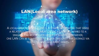 LAN(Local area network)
A LOCAL-AREA NETWORK (LAN) IS A COMPUTER NETWORK THAT SPANS
A RELATIVELY SMALL AREA. MOST OFTEN, A LAN IS CONFINED TO A
SINGLE ROOM, BUILDING OR GROUP OF BUILDINGS, HOWEVER,
ONE LAN CAN BE CONNECTED TO OTHER LANS OVER ANY DISTANCE VIA
TELEPHONE LINES AND RADIO WAVES.
 