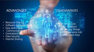 ADVANTAGES
• Resource Sharing
• Software Applications Sharing
• Easy and Cheap
• Communication
• Centralized Data
• Data Security
• Internet Sharing
DISADVANTAGES
• High Setup Cost
• Privacy Violations
• Data Security Threat
• LAN Maintenance Job
• Covers Limited Area
 