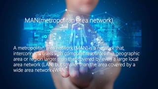 MAN(metropolitan area network)
A metropolitan area network (MAN) is a network that
interconnects users with computer resources in a geographic
area or region larger than that covered by even a large local
area network (LAN) but smaller than the area covered by a
wide area network (WAN).
 