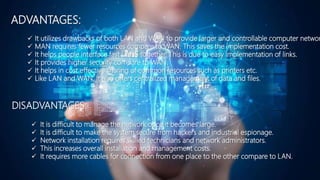 ADVANTAGES:
DISADVANTAGES:
 It utilizes drawbacks of both LAN and WAN to provide larger and controllable computer networ
 MAN requires fewer resources compare to WAN. This saves the implementation cost.
 It helps people interface fast LANS together. This is due to easy implementation of links.
 It provides higher security compare to WAN.
 It helps in cost effective sharing of common resources such as printers etc.
 Like LAN and WAN, it also offers centralized management of data and files.
 It is difficult to manage the network once it becomes large.
 It is difficult to make the system secure from hackers and industrial espionage.
 Network installation requires skilled technicians and network administrators.
 This increases overall installation and management costs.
 It requires more cables for connection from one place to the other compare to LAN.
 