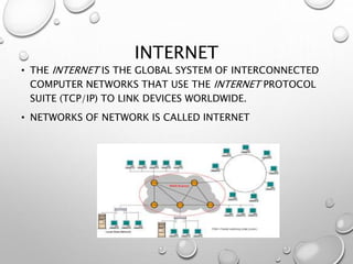 INTERNET
• THE INTERNET IS THE GLOBAL SYSTEM OF INTERCONNECTED
COMPUTER NETWORKS THAT USE THE INTERNET PROTOCOL
SUITE (TCP/IP) TO LINK DEVICES WORLDWIDE.
• NETWORKS OF NETWORK IS CALLED INTERNET