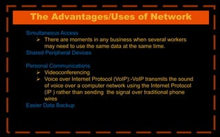 The Advantages/Uses of Network
Simultaneous Access
 There are moments in any business when several workers
may need to use the same data at the same time.
Shared Peripheral Devices
Personal Communications
 Videoconferencing
 Voice over Internet Protocol (VoIP):-VoIP transmits the sound
of voice over a computer network using the Internet Protocol
(IP ) rather than sending the signal over traditional phone
wires
Easier Data Backup
 