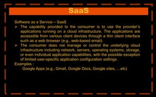 SaaS
Software as a Service – SaaS
 The capability provided to the consumer is to use the provider’s
applications running on a cloud infrastructure. The applications are
accessible from various client devices through a thin client interface
such as a web browser (e.g., web-based email).
 The consumer does not manage or control the underlying cloud
infrastructure including network, servers, operating systems, storage,
or even individual application capabilities, with the possible exception
of limited user-specific application configuration settings.
Examples :
Google Apps (e.g., Gmail, Google Docs, Google sites, …etc)
 