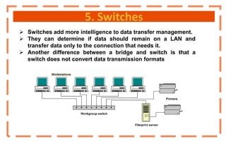 5. Switches
 Switches add more intelligence to data transfer management.
 They can determine if data should remain on a LAN and
transfer data only to the connection that needs it.
 Another difference between a bridge and switch is that a
switch does not convert data transmission formats
 
