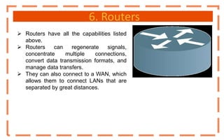 6. Routers
 Routers have all the capabilities listed
above.
 Routers can regenerate signals,
concentrate multiple connections,
convert data transmission formats, and
manage data transfers.
 They can also connect to a WAN, which
allows them to connect LANs that are
separated by great distances.
 