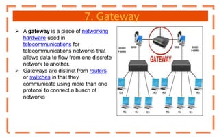 7. Gateway
 A gateway is a piece of networking
hardware used in
telecommunications for
telecommunications networks that
allows data to flow from one discrete
network to another.
 Gateways are distinct from routers
or switches in that they
communicate using more than one
protocol to connect a bunch of
networks
 