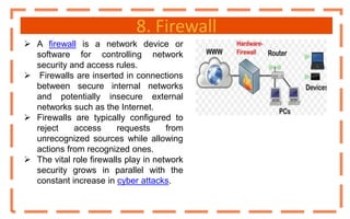 8. Firewall
 A firewall is a network device or
software for controlling network
security and access rules.
 Firewalls are inserted in connections
between secure internal networks
and potentially insecure external
networks such as the Internet.
 Firewalls are typically configured to
reject access requests from
unrecognized sources while allowing
actions from recognized ones.
 The vital role firewalls play in network
security grows in parallel with the
constant increase in cyber attacks.
 
