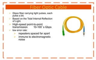 Fiber Optic Cable
 Glass fiber carrying light pulses, each
pulse a bit.
 Based on the Total Internal Reflection
of Light.
 High-speed point-to-point
transmission 10-100’s Gbps
 low error rate:
 repeaters spaced far apart
 immune to electromagnetic
noise
 