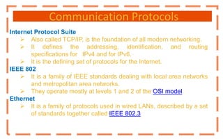 Communication Protocols
Internet Protocol Suite
 Also called TCP/IP, is the foundation of all modern networking.
 It defines the addressing, identification, and routing
specifications for IPv4 and for IPv6.
 It is the defining set of protocols for the Internet.
IEEE 802
 It is a family of IEEE standards dealing with local area networks
and metropolitan area networks.
 They operate mostly at levels 1 and 2 of the OSI model.
Ethernet
 It is a family of protocols used in wired LANs, described by a set
of standards together called IEEE 802.3
 