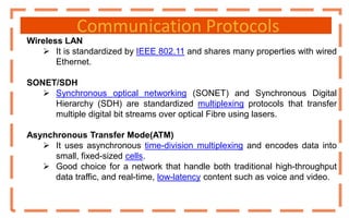Communication Protocols
Wireless LAN
 It is standardized by IEEE 802.11 and shares many properties with wired
Ethernet.
SONET/SDH
 Synchronous optical networking (SONET) and Synchronous Digital
Hierarchy (SDH) are standardized multiplexing protocols that transfer
multiple digital bit streams over optical Fibre using lasers.
Asynchronous Transfer Mode(ATM)
 It uses asynchronous time-division multiplexing and encodes data into
small, fixed-sized cells.
 Good choice for a network that handle both traditional high-throughput
data traffic, and real-time, low-latency content such as voice and video.
 