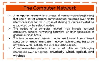 The Computer Network
 A computer network is a group of computers/devices(Nodes)
that use a set of common communication protocols over digital
interconnections for the purpose of sharing resources located on
or provided by the network nodes.
 The nodes of a computer network may include personal
computers, servers, networking hardware, or other specialised or
general-purpose hosts.
 The interconnections between nodes are formed from a broad
spectrum of telecommunication network technologies, based on
physically wired, optical, and wireless technologies.
 A communication protocol is a set of rules for exchanging
information over a network. physically wired, optical, and
wireless
 