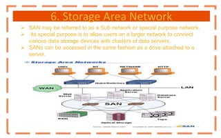 6. Storage Area Network
 SAN may be referred to as a Sub network or special purpose network.
 Its special purpose is to allow users on a larger network to connect
various data storage devices with clusters of data servers.
 SANs can be accessed in the same fashion as a drive attached to a
server.
 