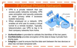 7. Virtual Private Network
 VPN is a private network that can
access public networks remotely. VPN
uses encryption and security protocols
to retain privacy while it accesses
outside resources.
 When employed on a network, VPN
enables an end user to create a virtual
tunnel to a remote location. Typically,
telecommuters use VPN to log in to
their company networks from home.
 Authentication is provided to validate the identities of the two peers.
 Confidentiality provides encryption of the data to keep it private from
prying eyes.
 Integrity is used to ensure that the data sent between the two devices or
sites has not been tampered with.
 