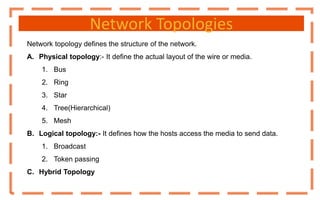 Network Topologies
Network topology defines the structure of the network.
A. Physical topology:- It define the actual layout of the wire or media.
1. Bus
2. Ring
3. Star
4. Tree(Hierarchical)
5. Mesh
B. Logical topology:- It defines how the hosts access the media to send data.
1. Broadcast
2. Token passing
C. Hybrid Topology
 