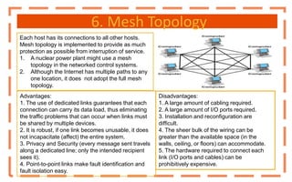 6. Mesh Topology
Each host has its connections to all other hosts.
Mesh topology is implemented to provide as much
protection as possible from interruption of service.
1. A nuclear power plant might use a mesh
topology in the networked control systems.
2. Although the Internet has multiple paths to any
one location, it does not adopt the full mesh
topology.
Disadvantages:
1. A large amount of cabling required.
2. A large amount of I/O ports required.
3. Installation and reconfiguration are
difficult.
4. The sheer bulk of the wiring can be
greater than the available space (in the
walls, ceiling, or floors) can accommodate.
5. The hardware required to connect each
link (I/O ports and cables) can be
prohibitively expensive.
Advantages:
1. The use of dedicated links guarantees that each
connection can carry its data load, thus eliminating
the traffic problems that can occur when links must
be shared by multiple devices.
2. It is robust, if one link becomes unusable, it does
not incapacitate (affect) the entire system.
3. Privacy and Security (every message sent travels
along a dedicated line; only the intended recipient
sees it).
4. Point-to-point links make fault identification and
fault isolation easy.
 