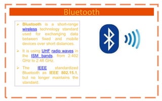 Bluetooth
 Bluetooth is a short-range
wireless technology standard
used for exchanging data
between fixed and mobile
devices over short distances.
 It is using UHF radio waves in
the ISM bands, from 2.402
GHz to 2.48 GHz.
 The IEEE standardized
Bluetooth as IEEE 802.15.1,
but no longer maintains the
standard.
 