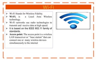 Wi-Fi
 Wi-Fi Stands for Wireless Fidelity.
 Wi-Fi, is a Local Area Wireless
technology.
 Wi-Fi networks use radio technologies to
transmit and receive data at high speed.
 It is based on the IEEE 802.11 family of
standards.
 Access point: The access point is a wireless
LAN transceiver or “ base station” that can
connect one or many wireless devices
simultaneously to the internet
 