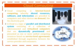 Cloud Computing
 Cloud computing is Internet-based
computing, whereby shared resources,
software, and information are provided to
computers and other devices on demand, like
the electricity grid.
 A Cloud is a type of parallel and distributed
system consisting of a collection of
interconnected and virtualized computers
that are dynamically provisioned and
presented as one or more unified computing
resources based on service-level agreements
established through negotiation between the
service provider and consumers.
 