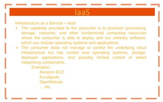 IaaS
Infrastructure as a Service – IaaS
 The capability provided to the consumer is to provision processing,
storage, networks, and other fundamental computing resources
where the consumer is able to deploy and run arbitrary software,
which can include operating systems and applications.
 The consumer does not manage or control the underlying cloud
infrastructure but has control over operating systems, storage,
deployed applications, and possibly limited control of select
networking components .
Examples :
Amazon EC2
Eucalyputs
OpenNebula
… etc
 