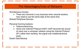 The Advantages/Uses of Network
Simultaneous Access
 There are moments in any business when several workers
may need to use the same data at the same time.
Shared Peripheral Devices
Personal Communications
 Videoconferencing
 Voice over Internet Protocol (VoIP):-VoIP transmits the sound
of voice over a computer network using the Internet Protocol
(IP ) rather than sending the signal over traditional phone
wires
Easier Data Backup
 