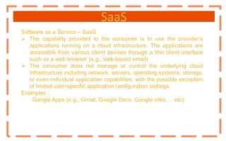 SaaS
Software as a Service – SaaS
 The capability provided to the consumer is to use the provider’s
applications running on a cloud infrastructure. The applications are
accessible from various client devices through a thin client interface
such as a web browser (e.g., web-based email).
 The consumer does not manage or control the underlying cloud
infrastructure including network, servers, operating systems, storage,
or even individual application capabilities, with the possible exception
of limited user-specific application configuration settings.
Examples :
Google Apps (e.g., Gmail, Google Docs, Google sites, …etc)
 