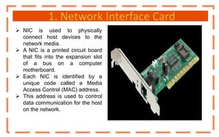 1. Network Interface Card
 NIC is used to physically
connect host devices to the
network media.
 A NIC is a printed circuit board
that fits into the expansion slot
of a bus on a computer
motherboard.
 Each NIC is identified by a
unique code called a Media
Access Control (MAC) address.
 This address is used to control
data communication for the host
on the network.
 