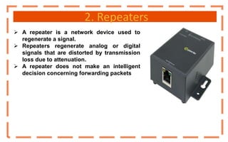 2. Repeaters
 A repeater is a network device used to
regenerate a signal.
 Repeaters regenerate analog or digital
signals that are distorted by transmission
loss due to attenuation.
 A repeater does not make an intelligent
decision concerning forwarding packets
 