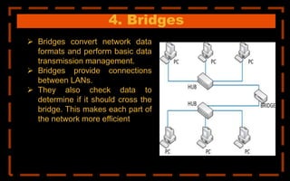 4. Bridges
 Bridges convert network data
formats and perform basic data
transmission management.
 Bridges provide connections
between LANs.
 They also check data to
determine if it should cross the
bridge. This makes each part of
the network more efficient
 