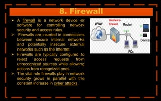8. Firewall
 A firewall is a network device or
software for controlling network
security and access rules.
 Firewalls are inserted in connections
between secure internal networks
and potentially insecure external
networks such as the Internet.
 Firewalls are typically configured to
reject access requests from
unrecognized sources while allowing
actions from recognized ones.
 The vital role firewalls play in network
security grows in parallel with the
constant increase in cyber attacks.
 