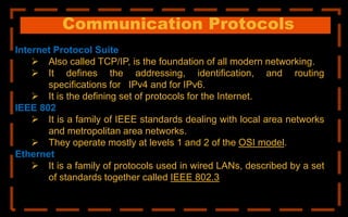 Communication Protocols
Internet Protocol Suite
 Also called TCP/IP, is the foundation of all modern networking.
 It defines the addressing, identification, and routing
specifications for IPv4 and for IPv6.
 It is the defining set of protocols for the Internet.
IEEE 802
 It is a family of IEEE standards dealing with local area networks
and metropolitan area networks.
 They operate mostly at levels 1 and 2 of the OSI model.
Ethernet
 It is a family of protocols used in wired LANs, described by a set
of standards together called IEEE 802.3
 