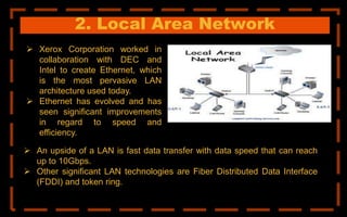2. Local Area Network
 Xerox Corporation worked in
collaboration with DEC and
Intel to create Ethernet, which
is the most pervasive LAN
architecture used today.
 Ethernet has evolved and has
seen significant improvements
in regard to speed and
efficiency.
 An upside of a LAN is fast data transfer with data speed that can reach
up to 10Gbps.
 Other significant LAN technologies are Fiber Distributed Data Interface
(FDDI) and token ring.
 