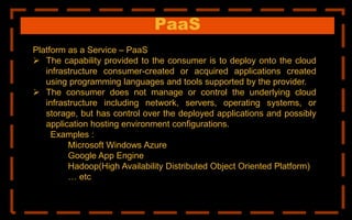 PaaS
Platform as a Service – PaaS
 The capability provided to the consumer is to deploy onto the cloud
infrastructure consumer-created or acquired applications created
using programming languages and tools supported by the provider.
 The consumer does not manage or control the underlying cloud
infrastructure including network, servers, operating systems, or
storage, but has control over the deployed applications and possibly
application hosting environment configurations.
Examples :
Microsoft Windows Azure
Google App Engine
Hadoop(High Availability Distributed Object Oriented Platform)
… etc
 